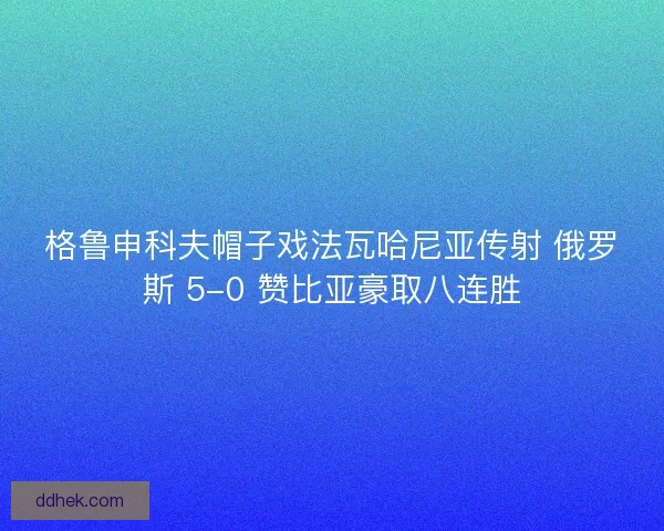 格鲁申科夫帽子戏法瓦哈尼亚传射 俄罗斯 5-0 赞比亚豪取八连胜