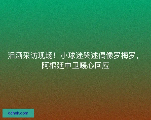泪洒采访现场！小球迷哭述偶像罗梅罗，阿根廷中卫暖心回应