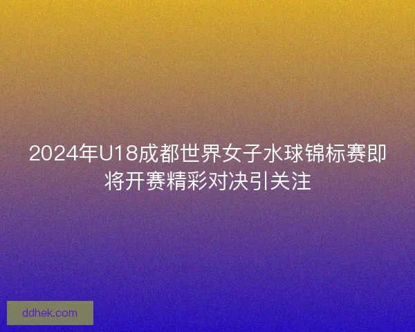 2024年U18成都世界女子水球锦标赛即将开赛精彩对决引关注