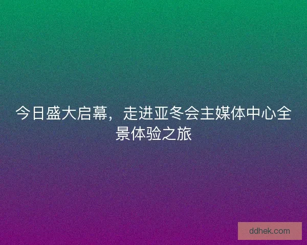 今日盛大启幕，走进亚冬会主媒体中心全景体验之旅