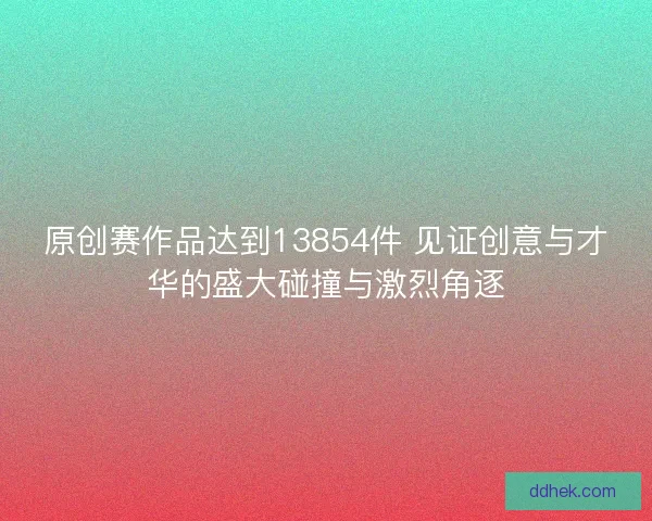 原创赛作品达到13854件 见证创意与才华的盛大碰撞与激烈角逐